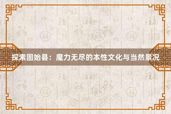 探索固始县：魔力无尽的本性文化与当然景况