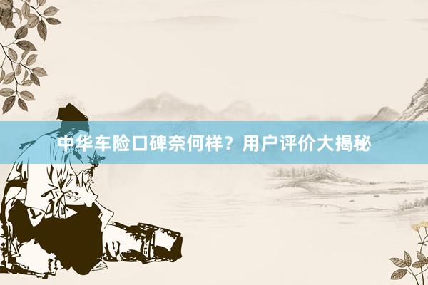 中华车险口碑奈何样？用户评价大揭秘