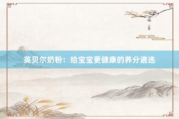 英贝尔奶粉：给宝宝更健康的养分遴选